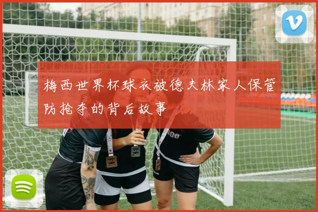 梅西世界杯球衣被德夫林家人保管防抢夺的背后故事