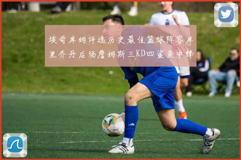 埃奇库姆评选历史最佳篮球阵容库里乔丹后场詹姆斯三KD四鲨鱼中锋