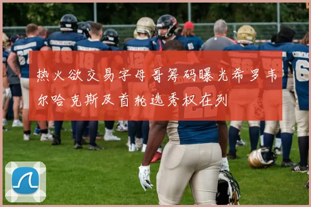 热火欲交易字母哥筹码曝光希罗韦尔哈克斯及首轮选秀权在列