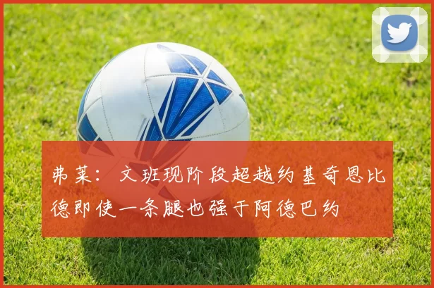 弗莱：文班现阶段超越约基奇恩比德即使一条腿也强于阿德巴约