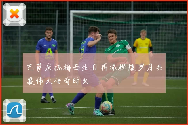 巴萨庆祝梅西生日再添辉煌岁月共襄伟大传奇时刻