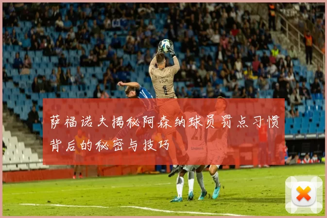 萨福诺夫揭秘阿森纳球员罚点习惯背后的秘密与技巧