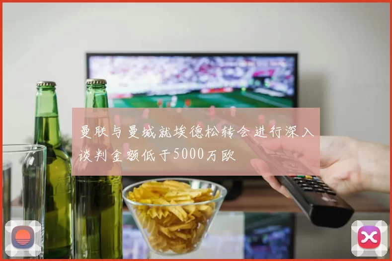曼联与曼城就埃德松转会进行深入谈判金额低于5000万欧