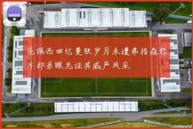 范佩西回忆曼联岁月未遭弗格森怒斥却亲眼见证其威严风采