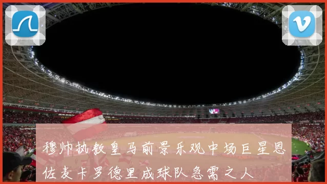 穆帅执教皇马前景乐观中场巨星恩佐麦卡罗德里成球队急需之人