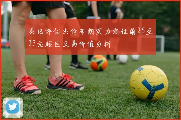 美记评估杰伦布朗实力定位前25至35无超巨交易价值分析