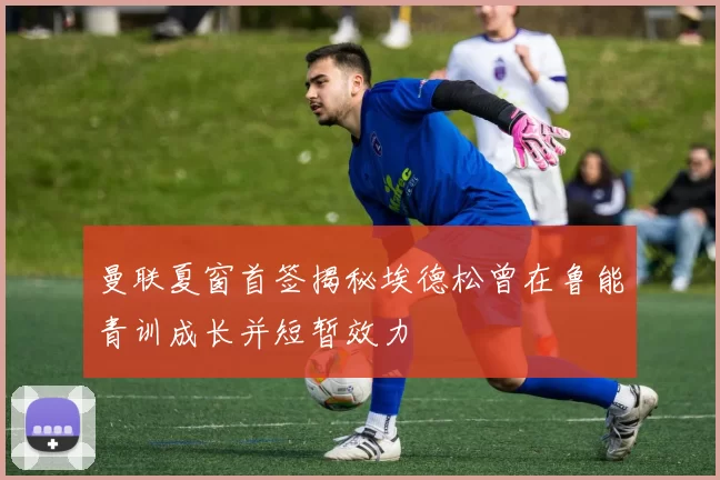 曼联夏窗首签揭秘埃德松曾在鲁能青训成长并短暂效力
