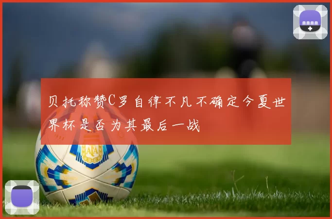 贝托称赞C罗自律不凡不确定今夏世界杯是否为其最后一战
