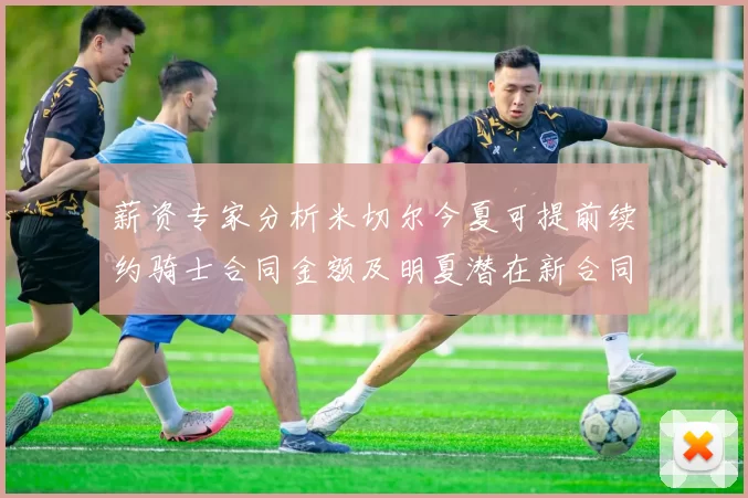 薪资专家分析米切尔今夏可提前续约骑士合同金额及明夏潜在新合同