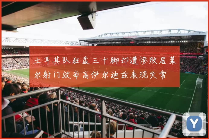 土耳其队狂轰三十脚却遭惨败居莱尔射门效率高伊尔迪兹表现失常