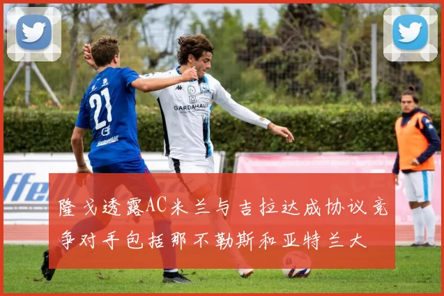 隆戈透露AC米兰与吉拉达成协议竞争对手包括那不勒斯和亚特兰大