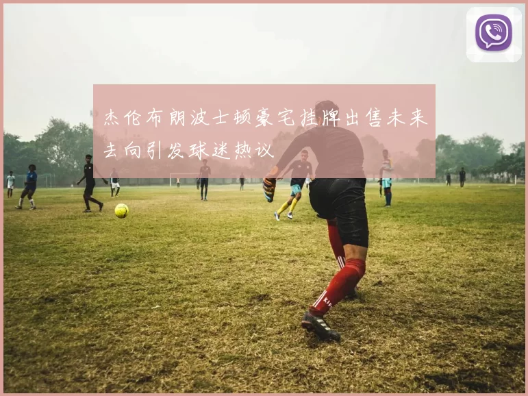 杰伦布朗波士顿豪宅挂牌出售未来去向引发球迷热议