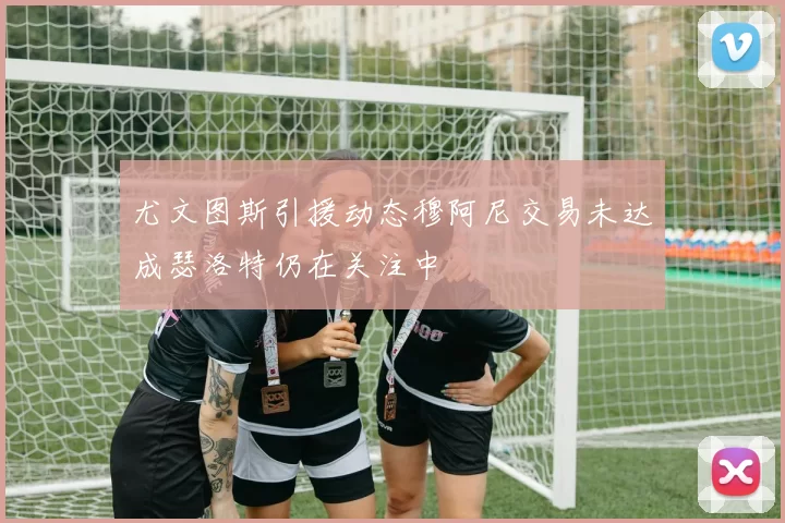 尤文图斯引援动态穆阿尼交易未达成瑟洛特仍在关注中